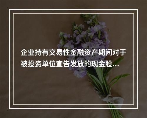 企业持有交易性金融资产期间对于被投资单位宣告发放的现金股利，