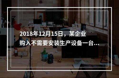 2018年12月15日，某企业购入不需要安装生产设备一台，原