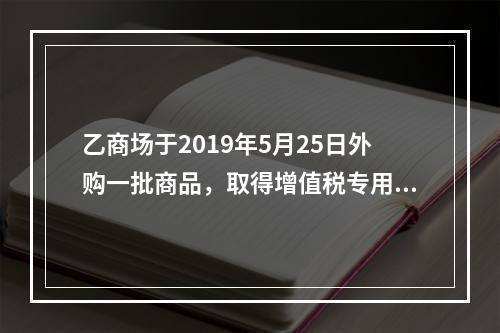 乙商场于2019年5月25日外购一批商品，取得增值税专用发票