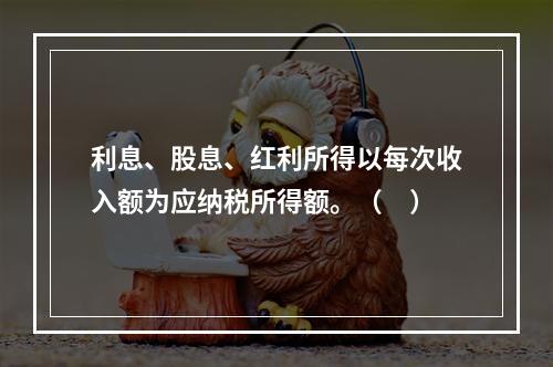 利息、股息、红利所得以每次收入额为应纳税所得额。（　）