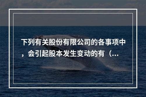 下列有关股份有限公司的各事项中，会引起股本发生变动的有（　）