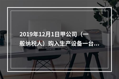 2019年12月1日甲公司（一般纳税人）购入生产设备一台，支