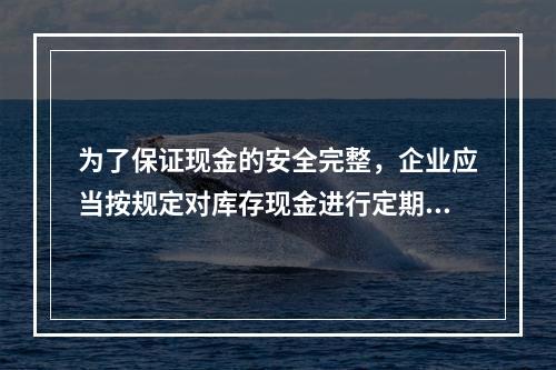 为了保证现金的安全完整，企业应当按规定对库存现金进行定期和不