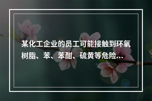 某化工企业的员工可能接触到环氧树脂、苯、苯酣、硫黄等危险化学