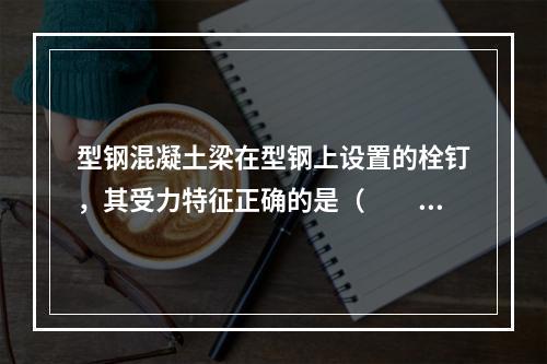 型钢混凝土梁在型钢上设置的栓钉，其受力特征正确的是（　　）