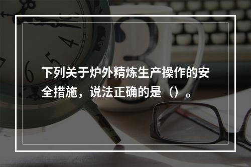 下列关于炉外精炼生产操作的安全措施，说法正确的是（）。