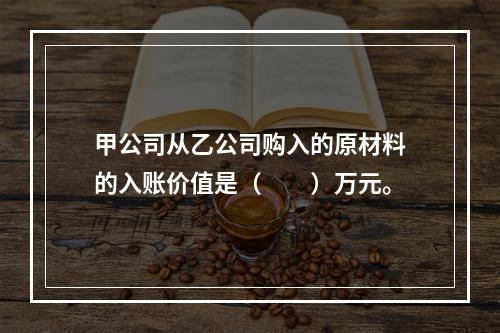 甲公司从乙公司购入的原材料的入账价值是（　　）万元。