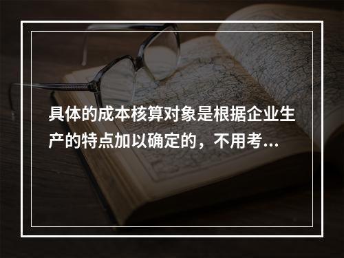 具体的成本核算对象是根据企业生产的特点加以确定的，不用考虑成