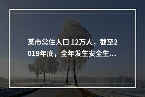 某市常住人口 12万人，截至2019年底，全年发生安全生产伤