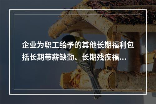 企业为职工给予的其他长期福利包括长期带薪缺勤、长期残疾福利、