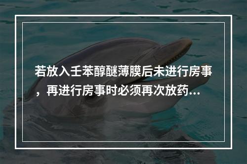 若放入壬苯醇醚薄膜后未进行房事，再进行房事时必须再次放药，此