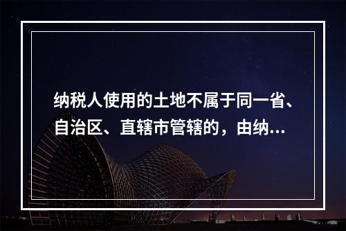 纳税人使用的土地不属于同一省、自治区、直辖市管辖的，由纳税人