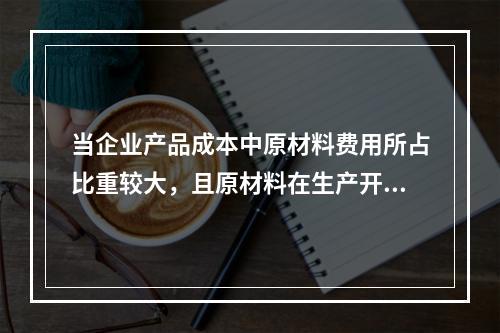 当企业产品成本中原材料费用所占比重较大，且原材料在生产开始时