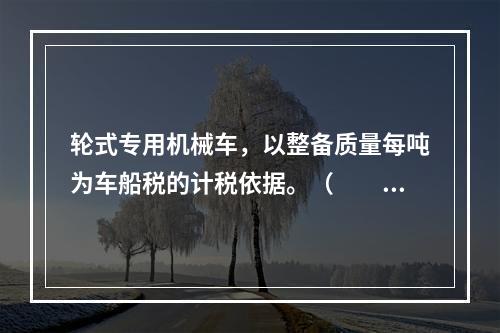 轮式专用机械车，以整备质量每吨为车船税的计税依据。（　　）