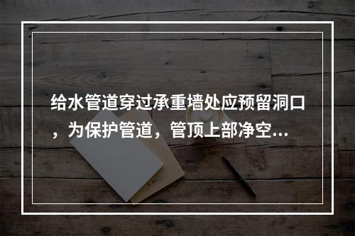 给水管道穿过承重墙处应预留洞口，为保护管道，管顶上部净空一