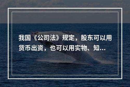 我国《公司法》规定，股东可以用货币出资，也可以用实物、知识产