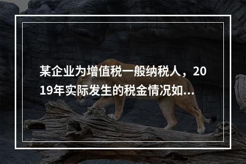 某企业为增值税一般纳税人，2019年实际发生的税金情况如下：