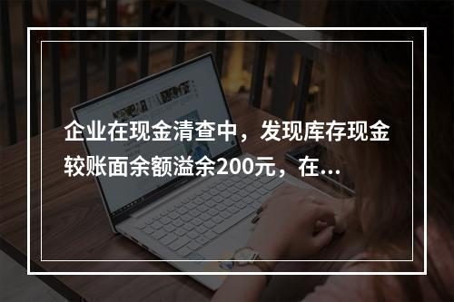 企业在现金清查中，发现库存现金较账面余额溢余200元，在未经