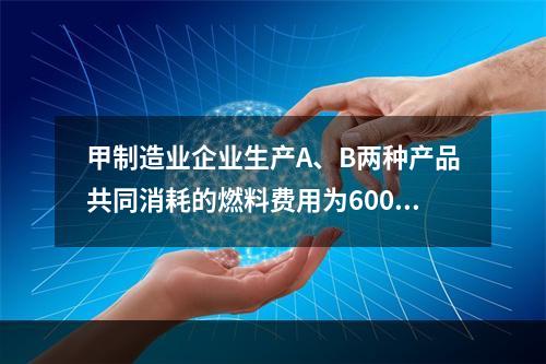 甲制造业企业生产A、B两种产品共同消耗的燃料费用为6000元