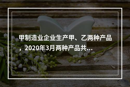 甲制造业企业生产甲、乙两种产品，2020年3月两种产品共同耗