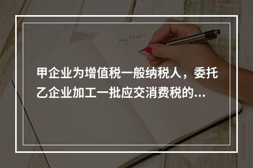 甲企业为增值税一般纳税人，委托乙企业加工一批应交消费税的W材