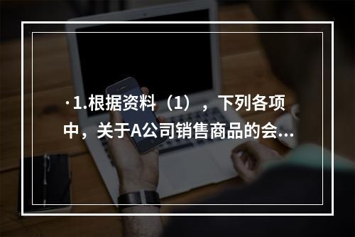 ·1.根据资料（1），下列各项中，关于A公司销售商品的会计处