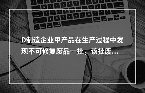 D制造企业甲产品在生产过程中发现不可修复废品一批，该批废品的