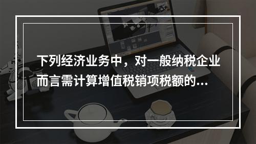 下列经济业务中，对一般纳税企业而言需计算增值税销项税额的有（