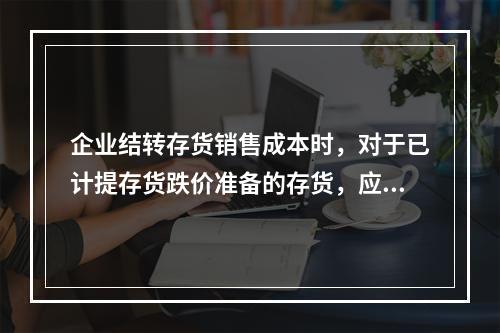 企业结转存货销售成本时，对于已计提存货跌价准备的存货，应借记