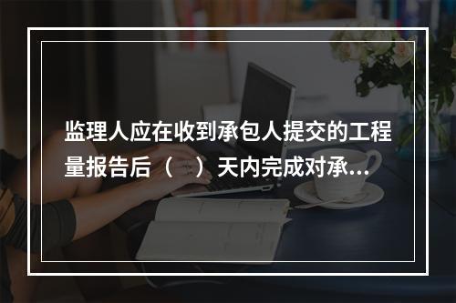 监理人应在收到承包人提交的工程量报告后（　）天内完成对承包人