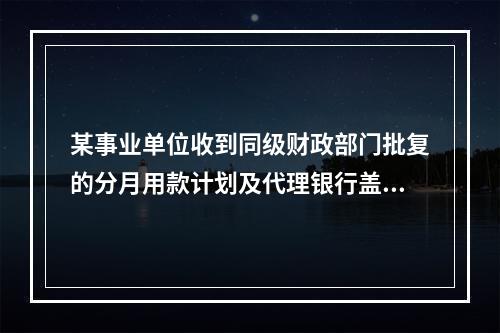 某事业单位收到同级财政部门批复的分月用款计划及代理银行盖章的