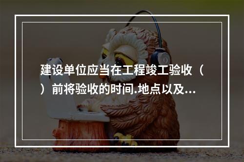 建设单位应当在工程竣工验收（　）前将验收的时间.地点以及验收