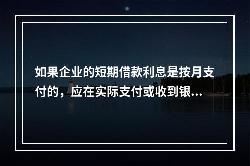 如果企业的短期借款利息是按月支付的，应在实际支付或收到银行的