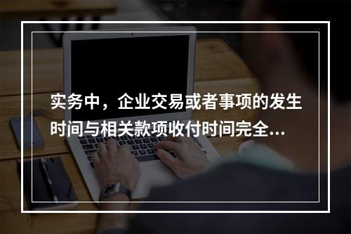 实务中，企业交易或者事项的发生时间与相关款项收付时间完全一致