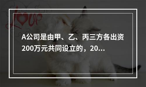 A公司是由甲、乙、丙三方各出资200万元共同设立的，2019