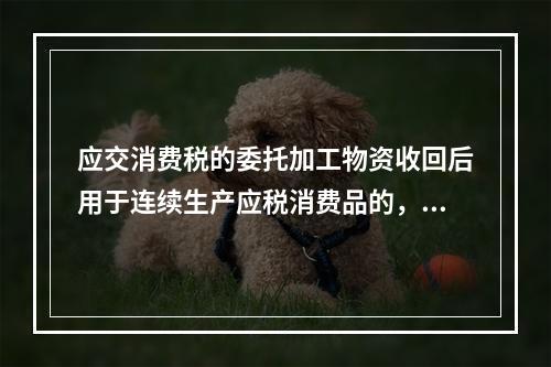 应交消费税的委托加工物资收回后用于连续生产应税消费品的，按规