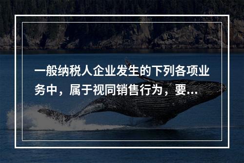 一般纳税人企业发生的下列各项业务中，属于视同销售行为，要计算