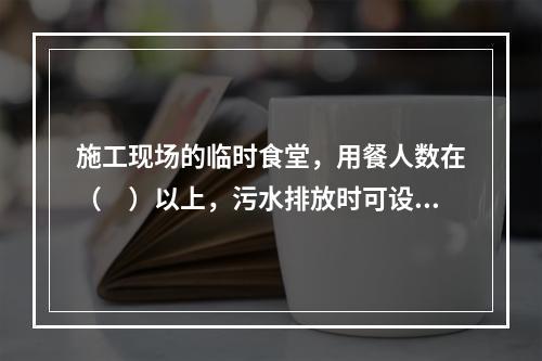 施工现场的临时食堂，用餐人数在（　）以上，污水排放时可设置简