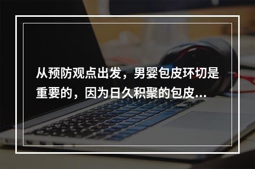 从预防观点出发，男婴包皮环切是重要的，因为日久积聚的包皮垢是