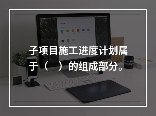 子项目施工进度计划属于（　）的组成部分。