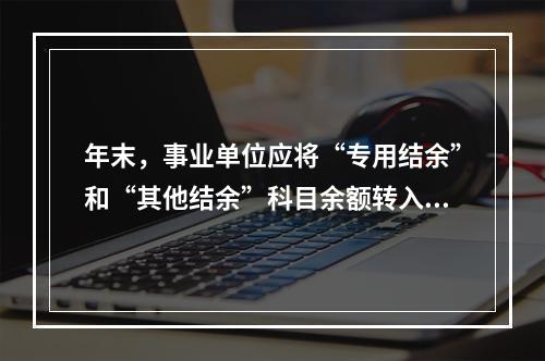 年末，事业单位应将“专用结余”和“其他结余”科目余额转入“非