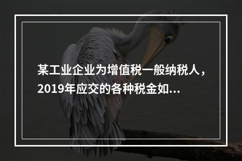 某工业企业为增值税一般纳税人，2019年应交的各种税金如下：