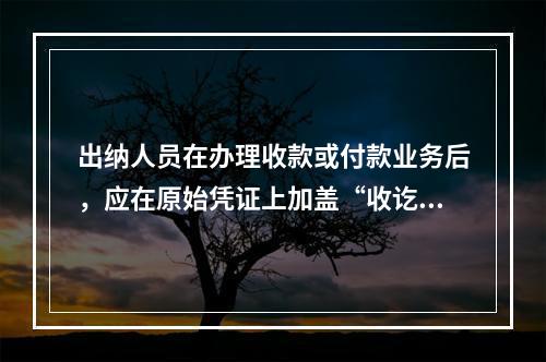 出纳人员在办理收款或付款业务后，应在原始凭证上加盖“收讫”或