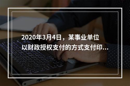 2020年3月4日，某事业单位以财政授权支付的方式支付印刷费