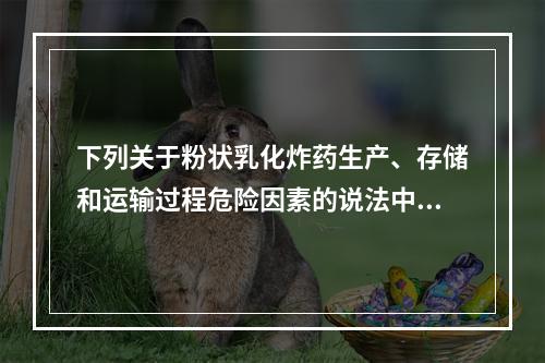 下列关于粉状乳化炸药生产、存储和运输过程危险因素的说法中，正