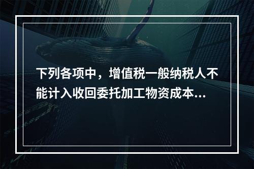 下列各项中，增值税一般纳税人不能计入收回委托加工物资成本的有