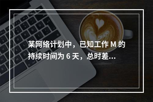 某网络计划中，已知工作 M 的持续时间为 6 天，总时差和自