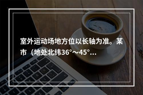 室外运动场地方位以长轴为准。某市（地处北纬36°～45°）