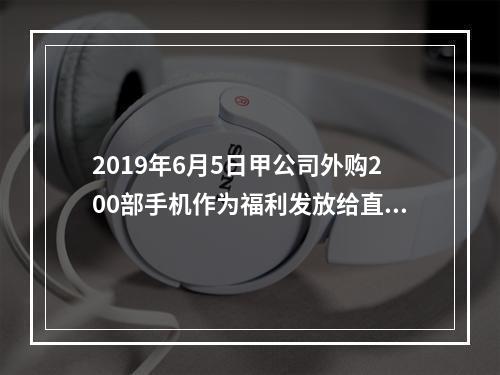 2019年6月5日甲公司外购200部手机作为福利发放给直接从