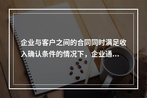 企业与客户之间的合同同时满足收入确认条件的情况下，企业通常应